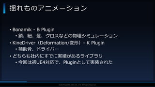 V F X S T U D Y G R O U P©2019 SQUARE ENIX CO., LTD. All Rights Reserved.
• Bonamik - B Plugin
• 鎖、紐、髪、クロスなどの物理シミュレーション
• KineDriver（Deformation/変形）- K Plugin
• 補助骨、ドライバー
• どちらも社内にすでに実績があるライブラリ
• 今回は初UE4対応で、Pluginとして実装された
揺れものアニメーション
 