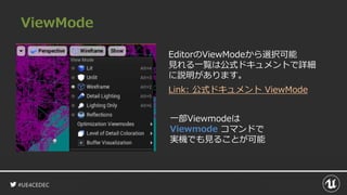 #UE4CEDEC
ViewMode
EditorのViewModeから選択可能
見れる一覧は公式ドキュメントで詳細
に説明があります。
Link: 公式ドキュメント ViewMode
一部Viewmodeは
Viewmode コマンドで
実機でも見ることが可能
 