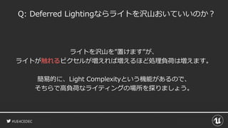 #UE4CEDEC
Q: Deferred Lightingならライトを沢山おいていいのか？
ライトを沢山を”置けます”が、
ライトが触れるピクセルが増えれば増えるほど処理負荷は増えます。
簡易的に、Light Complexityという機能があるので、
そちらで高負荷なライティングの場所を探りましょう。
 