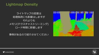 #UE4CEDEC
Lightmap Density
ライトマップの密度は
処理負荷にも影響はしますが
それよりも
メモリ(テクスチャストリーミング)
ロード時間に影響します
事例があるので紹介させてください
 