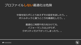 #UE4CEDEC
プロファイルしない最適化は危険
中身を知らずにとりあえずその設定を試したり。。
ボトルネックと違うところを最適化したり。。
最適化に時間や労力をかけても、
パフォーマンスは上がらず、
クオリティだけ下がってしまったり。。
 
