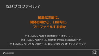 #UE4CEDEC
なぜプロファイル？
最適化の前に、
開発初期から、日常的に、
プロファイルする癖を
ボトルネックの予測精度を上げて。。。
ボトルネック部分 -> 短時間で効率的な最適化を
ボトルネックじゃない部分 -> 贅沢に使いクオリティアップに
 