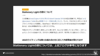 #UE4CEDEC
Stationary Lightの影については、上記ブログが参考になります
http://darakemonodarake.hatenablog.jp/entry/2015/12/16/UE4/Stationary
 