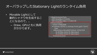 #UE4CEDEC
オーバラップしたStationary Lightのランタイム負荷
• Movable Lightとして
動的シャドウを生成するこ
とになるので。。
– Draw, GPUともに負荷
がかかります。
 
