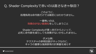 #UE4CEDEC
このように、
処理負荷は命令数だけでは厳密にはわかりません。
一番怖いのは、
効果の少ない最適化をしてしまうこと
Q. Shader Complexityで赤いのは直さなきゃ駄目？
Shader Complexityが真っ赤だからといって、
必死に命令数を減らしても効果がないかもしれません。
ダメな例:
テクスチャの参照回数がネックなのに、
キャラの重要な強調表現の計算量を減らす
 