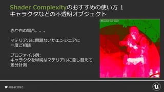 #UE4CEDEC
Shader Complexityのおすすめの使い方 1
キャラクタなどの不透明オブジェクト
赤や白の場合。。。
マテリアルに問題ないかエンジニアに
一度ご相談
プロファイル例:
キャラクタを単純なマテリアルに差し替えて
差分計測
 