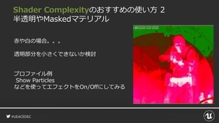#UE4CEDEC
Shader Complexityのおすすめの使い方 2
半透明やMaskedマテリアル
赤や白の場合。。。
透明部分を小さくできないか検討
プロファイル例
Show Particles
などを使ってエフェクトをOn/Offにしてみる
 