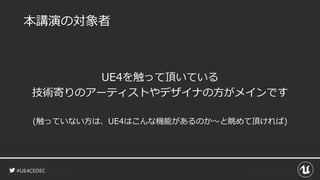 #UE4CEDEC
本講演の対象者
UE4を触って頂いている
技術寄りのアーティストやデザイナの方がメインです
(触っていない方は、UE4はこんな機能があるのか～と眺めて頂ければ)
 