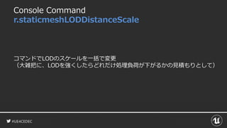 #UE4CEDEC
Console Command
r.staticmeshLODDistanceScale
コマンドでLODのスケールを一括で変更
（大雑把に、LODを強くしたらどれだけ処理負荷が下がるかの見積もりとして）
 