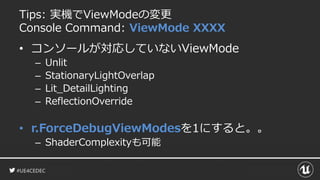 #UE4CEDEC
Tips: 実機でViewModeの変更
Console Command: ViewMode XXXX
• コンソールが対応していないViewMode
– Unlit
– StationaryLightOverlap
– Lit_DetailLighting
– ReflectionOverride
• r.ForceDebugViewModesを1にすると。。
– ShaderComplexityも可能
 