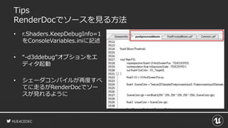 #UE4CEDEC
Tips
RenderDocでソースを見る方法
• r.Shaders.KeepDebugInfo=1
をConsoleVariables.iniに記述
• “-d3ddebug”オプションをエ
ディタ起動
• シェーダコンパイルが再度すべ
てに走るがRenderDocでソー
スが見れるように
 
