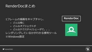 #UE4CEDEC
RenderDoc
RenderDocまとめ
1フレームの描画をキャプチャし、
– どんな順に
– どんなオブジェクトが
– どんなテクスチャ/シェーダで。。。
レンダリングしているかがわかる便利ツール
※Windows限定
 
