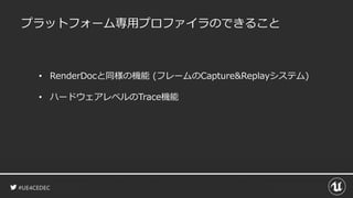 #UE4CEDEC
プラットフォーム専用プロファイラのできること
• RenderDocと同様の機能 (フレームのCapture&Replayシステム)
• ハードウェアレベルのTrace機能
 