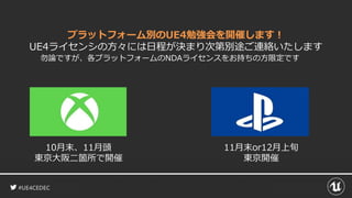 #UE4CEDEC
プラットフォーム別のUE4勉強会を開催します！
UE4ライセンシの方々には日程が決まり次第別途ご連絡いたします
勿論ですが、各プラットフォームのNDAライセンスをお持ちの方限定です
10月末、11月頭
東京大阪二箇所で開催
11月末or12月上旬
東京開催
 