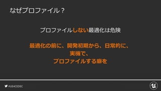 #UE4CEDEC
なぜプロファイル？
プロファイルしない最適化は危険
最適化の前に、開発初期から、日常的に、
実機で、
プロファイルする癖を
 