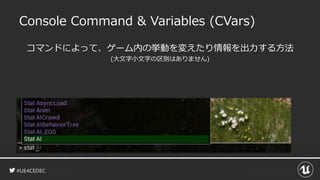 #UE4CEDEC
Console Command & Variables (CVars)
コマンドによって、ゲーム内の挙動を変えたり情報を出力する方法
(大文字小文字の区別はありません)
 
