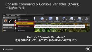 #UE4CEDEC
Console Command & Console Variables (CVars)
一覧表の作成
Help -> “Console Variables”
を選ぶ事によって、全コマンドのHTMLヘルプを出力
 