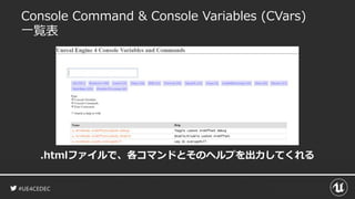 #UE4CEDEC
Console Command & Console Variables (CVars)
一覧表
.htmlファイルで、各コマンドとそのヘルプを出力してくれる
 