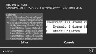 #UE4CEDEC
Tips (Advanced)
BasePass内部で、各メッシュ単位の負荷を出さない機種もある
Editor Console
 