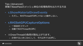 #UE4CEDEC
Tips (Advanced)
実機でBasePassのメッシュ単位の処理負荷を出力する方法
• r.ShowMaterialDrawEvents
– ただし、RHIThreadがOffじゃないと動作しない。
• r.RHISetGPUCaptureOptions
– 一括設定コマンド
– 自動でRHIThreadをOffに
• ※DrawThreadの負荷が跳ね上がります。
– 計測するときにOnにして、それ以外ではOffに。
 