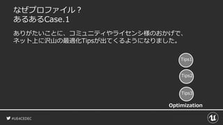 #UE4CEDEC
なぜプロファイル？
あるあるCase.1
ありがたいことに、コミュニティやライセンシ様のおかげで、
ネット上に沢山の最適化Tipsが出てくるようになりました。
Tips1
Tips2
Tips3
Optimization
 