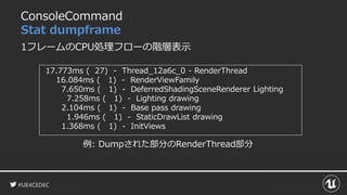 #UE4CEDEC
ConsoleCommand
Stat dumpframe
1フレームのCPU処理フローの階層表示
17.773ms ( 27) - Thread_12a6c_0 - RenderThread
16.084ms ( 1) - RenderViewFamily
7.650ms ( 1) - DeferredShadingSceneRenderer Lighting
7.258ms ( 1) - Lighting drawing
2.104ms ( 1) - Base pass drawing
1.946ms ( 1) - StaticDrawList drawing
1.368ms ( 1) - InitViews
例: Dumpされた部分のRenderThread部分
 