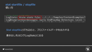 #UE4CEDEC
stat startfile / stopfile
使い方
Stat stopfileと打ち込むと、プロファイルデータを出力する
書き出し先はログ(LogStats)に出る
 