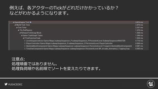 #UE4CEDEC
例えば、各アクターのTickがどれだけかかっているか？
などがわかるようになります。
注意点:
処理順番ではありません。
処理負荷順や名前順でソートを変えたりできます。
 