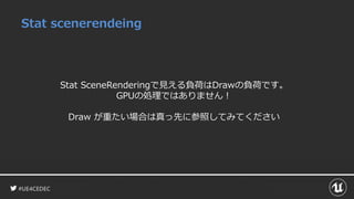 #UE4CEDEC
Stat scenerendeing
Stat SceneRenderingで見える負荷はDrawの負荷です。
GPUの処理ではありません！
Draw が重たい場合は真っ先に参照してみてください
 
