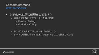 #UE4CEDEC
ConsoleCommand
stat InitViews
• InitViewsは何の処理をしてる？？
– 画面に見えないオブジェクトを省く処理
• Frustum Culling
• Occlusion Culling
– レンダリングオブジェクトをソートしたり
– シャドウ計算に寄与するオブジェクトもここで算出している
 