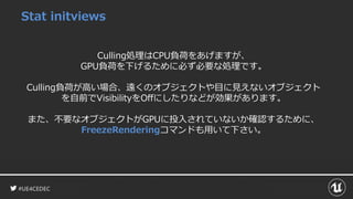 #UE4CEDEC
Stat initviews
Culling処理はCPU負荷をあげますが、
GPU負荷を下げるために必ず必要な処理です。
Culling負荷が高い場合、遠くのオブジェクトや目に見えないオブジェクト
を自前でVisibilityをOffにしたりなどが効果があります。
また、不要なオブジェクトがGPUに投入されていないか確認するために、
FreezeRenderingコマンドも用いて下さい。
 