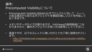 #UE4CEDEC
備考:
Precomputed Visibilityについて
• Precomputed VisibilityはStaticなオブジェクトに対して、シーン
のある視点から見えるオブジェクトを事前計算しリストを作成して
おく手法です。
• メモリやデータサイズが増えますが、InitViewsの負荷削減につな
がりますので、静的オブジェクトが多い方は参考にしてください。
• 英語ですが、以下のスレッドに使い方がとても丁寧に説明されてい
ます。
– http://timhobsonue4.snappages.com/culling-precomputed-visibility-
volumes
 