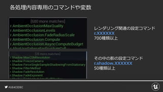 #UE4CEDEC
各処理内容専用のコマンドや変数
レンダリング関連の設定コマンド
r.XXXXXX
700種類以上
その中の影の設定コマンド
r.shadow.XXXXXX
50種類以上
 