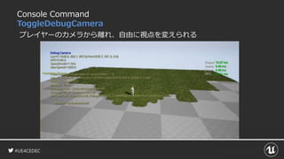 #UE4CEDEC
Console Command
ToggleDebugCamera
プレイヤーのカメラから離れ、自由に視点を変えられる
 