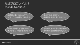 #UE4CEDEC
なぜプロファイル？
あるあるCase.2
半透明は重いらしいので、
エフェクトは減らしました！
すべてのテクスチャ
解像度を512に落としました！
DrawCall増えると怖いので
オブジェクトをまとめました！
とりあえずライトはMovable
をやめて全部Stationaryに！
 