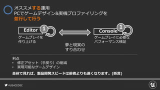 #UE4CEDEC
Console
オススメする運用
PCでゲームデザイン&実機プロファイリングを
並行して行う
Editor 1
ゲームプレイを
作り上げる
利点
• 修正アセット（手戻り）の削減
• 実現可能なゲームデザイン
全体で見れば、製品開発スピードは前者よりも速くなります。(断言)
夢と現実の
すり合わせ
ゲームプレイに必要な
パフォーマンス検証
1
 