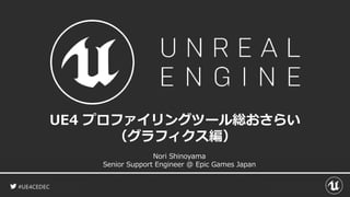 #UE4CEDEC
UE4 プロファイリングツール総おさらい
（グラフィクス編）
Nori Shinoyama
Senior Support Engineer @ Epic Games Japan
 