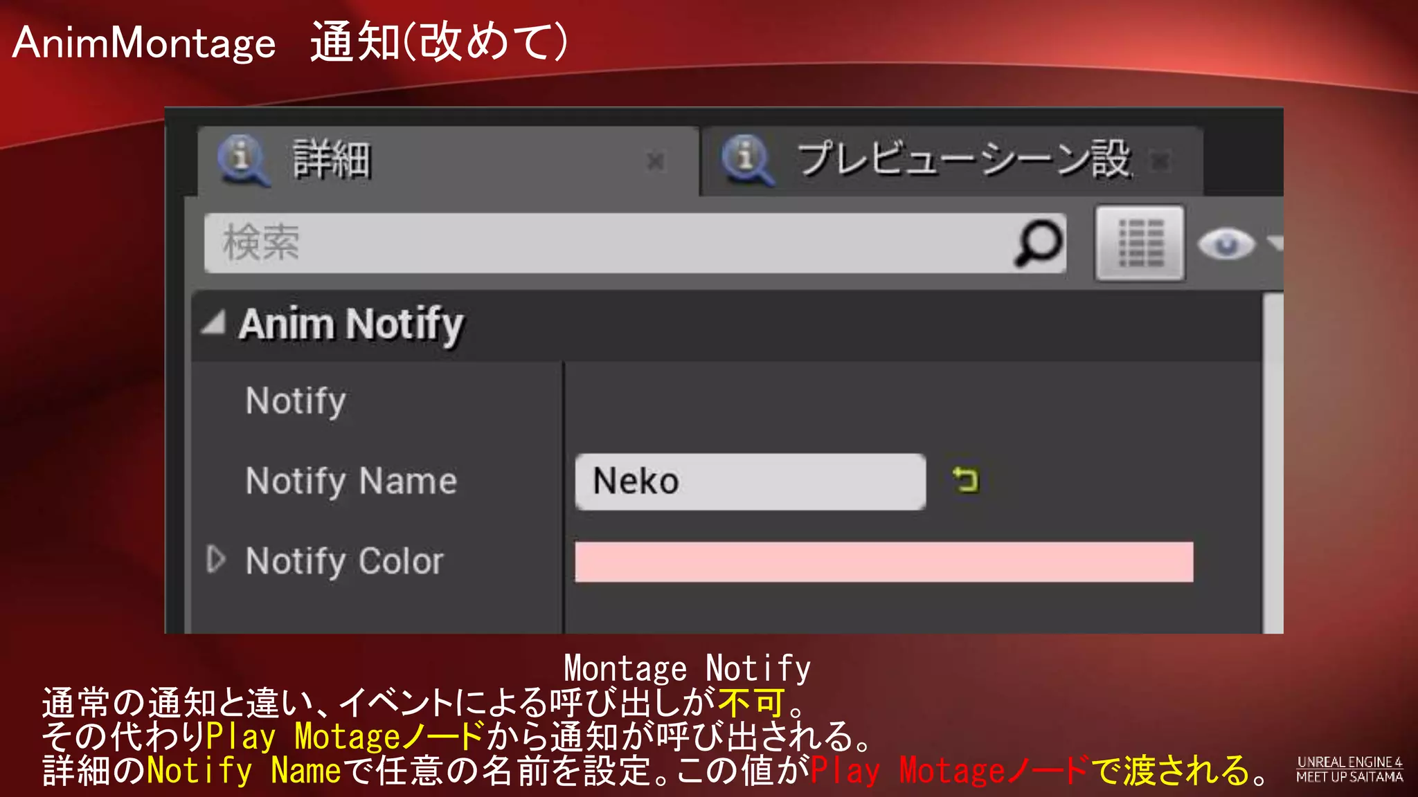 AnimMontage 通知(改めて)
Montage Notify
通常の通知と違い、イベントによる呼び出しが不可。
その代わりPlay Motageノードから通知が呼び出される。
詳細のNotify Nameで任意の名前を設定。この値がPlay Motageノードで渡される。
 