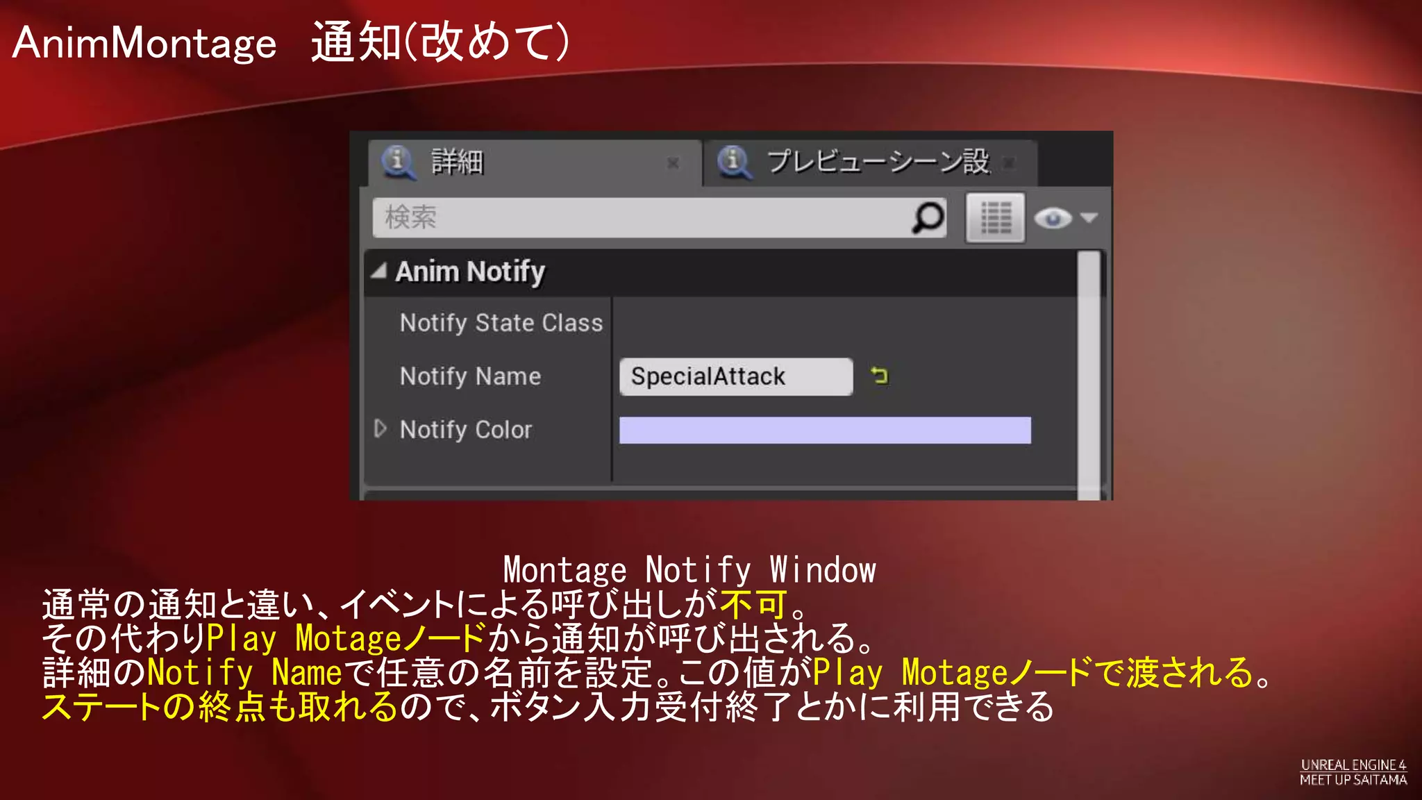 AnimMontage 通知(改めて)
Montage Notify Window
通常の通知と違い、イベントによる呼び出しが不可。
その代わりPlay Motageノードから通知が呼び出される。
詳細のNotify Nameで任意の名前を設定。この値がPlay Motageノードで渡される。
ステートの終点も取れるので、ボタン入力受付終了とかに利用できる
 
