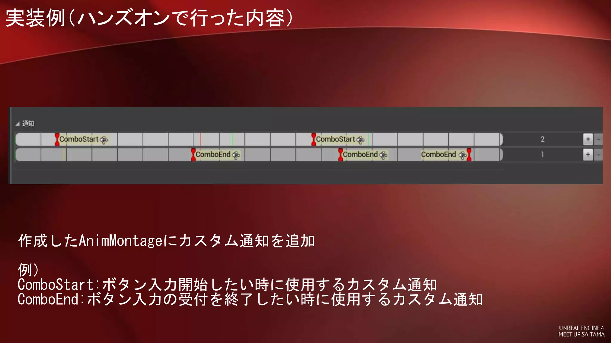 実装例（ハンズオンで行った内容）
作成したAnimMontageにカスタム通知を追加
例）
ComboStart:ボタン入力開始したい時に使用するカスタム通知
ComboEnd:ボタン入力の受付を終了したい時に使用するカスタム通知
 