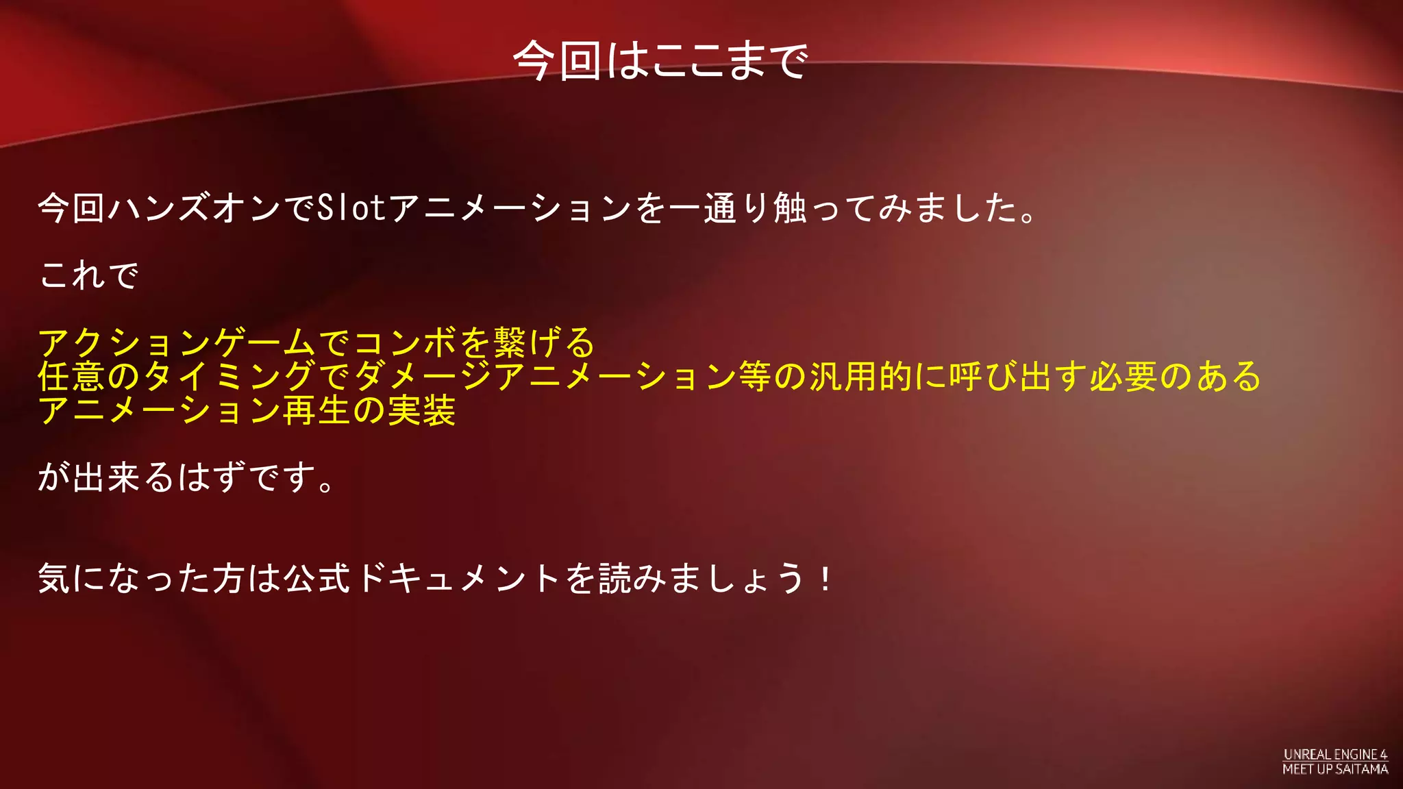 今回はここまで
今回ハンズオンでSlotアニメーションを一通り触ってみました。
これで
アクションゲームでコンボを繋げる
任意のタイミングでダメージアニメーション等の汎用的に呼び出す必要のある
アニメーション再生の実装
が出来るはずです。
気になった方は公式ドキュメントを読みましょう！
 