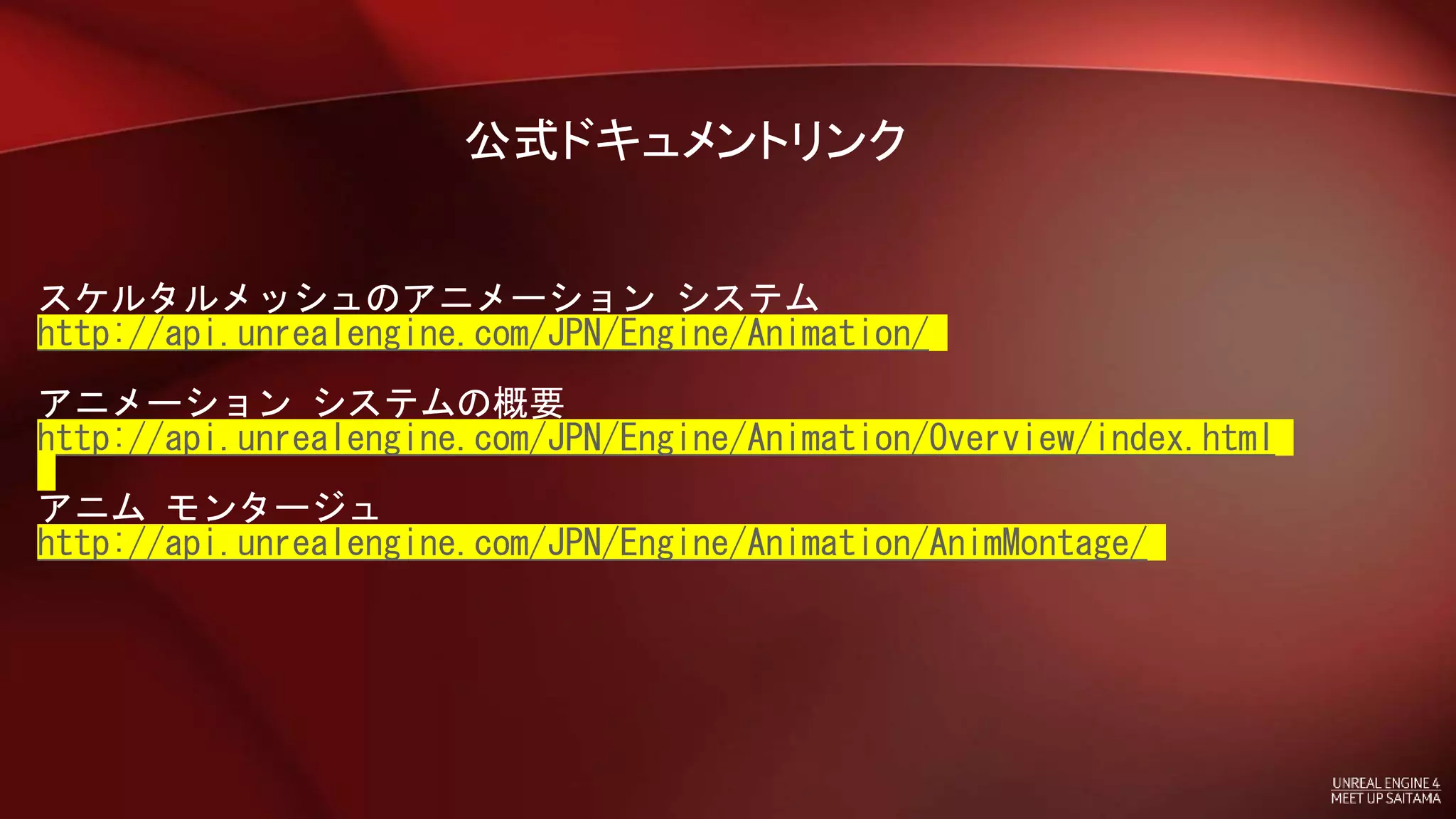 公式ドキュメントリンク
スケルタルメッシュのアニメーション システム
http://api.unrealengine.com/JPN/Engine/Animation/
アニメーション システムの概要
http://api.unrealengine.com/JPN/Engine/Animation/Overview/index.html
アニム モンタージュ
http://api.unrealengine.com/JPN/Engine/Animation/AnimMontage/
 