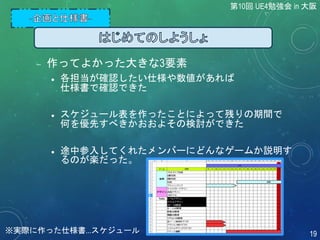  作ってよかった大きな3要素
 各担当が確認したい仕様や数値があれば
仕様書で確認できた
 スケジュール表を作ったことによって残りの期間で
何を優先すべきかおおよその検討ができた
 途中参入してくれたメンバーにどんなゲームか説明す
るのが楽だった。
第10回 UE4勉強会 in 大阪
19※実際に作った仕様書...スケジュール
 
