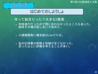  作って駄目だった？大きな3要素
 同時進行だったので間に合わなかったところもあった。
結局その場の話し合いで決めた。
 小規模開発に報告版はLineで十分。
 私の仕様書の経験と知識が足りなかった。
思った以上に詳細を考えることが多い。
第10回 UE4勉強会 in 大阪
20
 