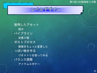  使用したアセット
• 紹介
 パイプライン
• 突貫工程
 ポストプロセス
• 数値をちょっと変更した
 っぽい物を作る
• ジオメトリを使ってみる
 バランス調整
• アイテムスポナー
第10回 UE4勉強会 in 大阪
23
 