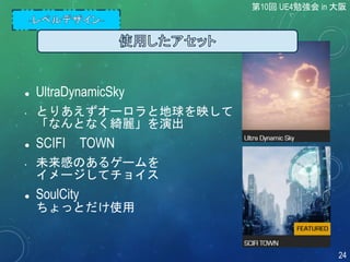  UltraDynamicSky
• とりあえずオーロラと地球を映して
「なんとなく綺麗」を演出
 SCIFI TOWN
• 未来感のあるゲームを
イメージしてチョイス
 SoulCity
ちょっとだけ使用
第10回 UE4勉強会 in 大阪
24
 