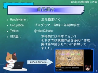 恥ずかしながらコレ
 HandleName： 三毛猫まいく
 Occupation: プログラマー学科二年制の学生
 Twitter: @mike928neko
 UE4歴 : 本格的には半年ぐらい？
それまでは就職作品を必死に作成
実は第10回ぷちコンに参加して
ました。
第10回 UE4勉強会 in 大阪
3
 