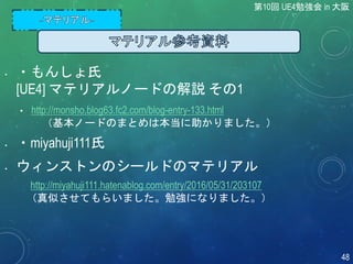 • ・もんしょ氏
[UE4] マテリアルノードの解説 その1
• http://monsho.blog63.fc2.com/blog-entry-133.html
（基本ノードのまとめは本当に助かりました。）
• ・miyahuji111氏
• ウィンストンのシールドのマテリアル
http://miyahuji111.hatenablog.com/entry/2016/05/31/203107
（真似させてもらいました。勉強になりました。）
第10回 UE4勉強会 in 大阪
48
 