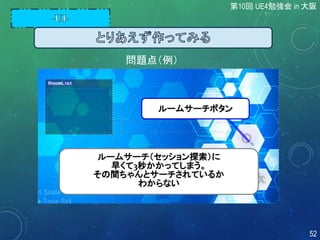 問題点（例）
ルームサーチボタン
ルームサーチ（セッション探索）に
早くて3秒かかってしまう。
その間ちゃんとサーチされているか
わからない
第10回 UE4勉強会 in 大阪
52
 