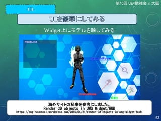 Widget上にモデルを映してみる
海外サイトの記事を参考にしました。
Render 3D objects in UMG Widget/HUD
https://engineunreal.wordpress.com/2015/04/21/render-3d-objects-in-umg-widget-hud/
第10回 UE4勉強会 in 大阪
62
 